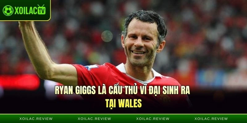 Ryan Giggs là cầu thủ vĩ đại sinh ra tại Wales